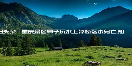 今日头条-重庆景区男子玩水上浮桥落水身亡，知情人 现场缺乏救援措施